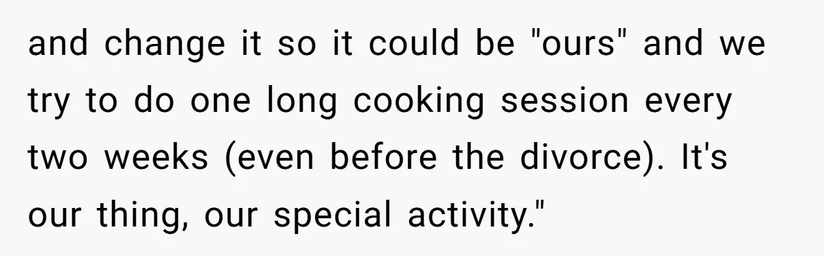 and change it so it could be "ours" and we try to do one long cooking session every two weeks (even before the divorce). It's our thing, our special activity."