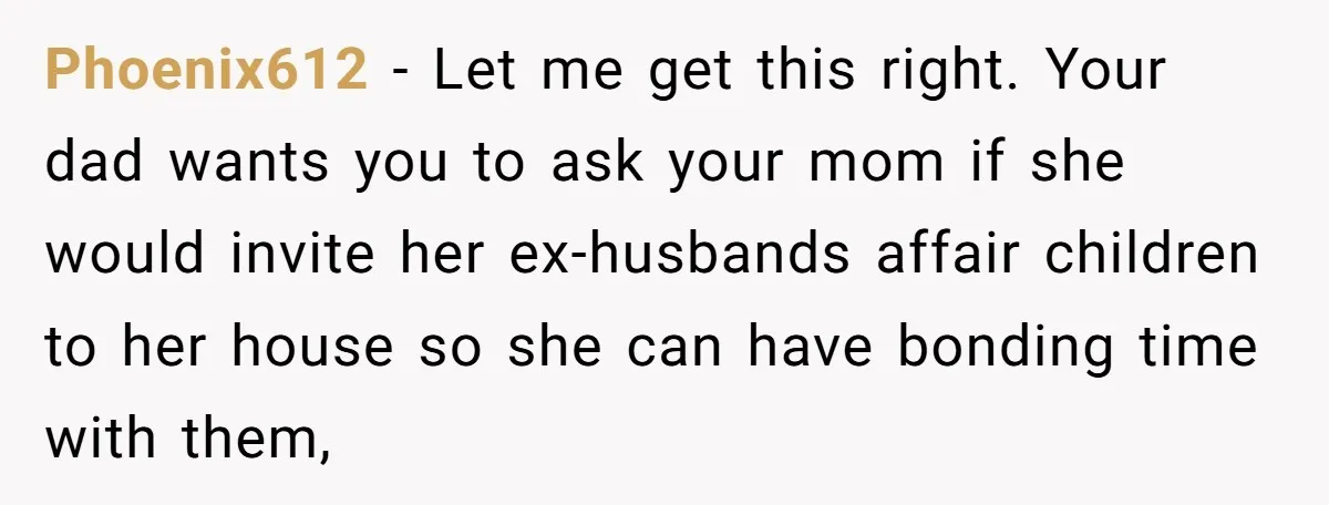 Phoenix612 − Let me get this right. Your dad wants you to ask your mom if she would invite her ex-husbands affair children to her house so she can have...