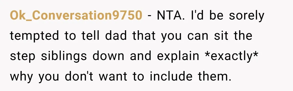 Ok_Conversation9750 − NTA. I'd be sorely tempted to tell dad that you can sit the step siblings down and explain *exactly* why you don't want to include them.