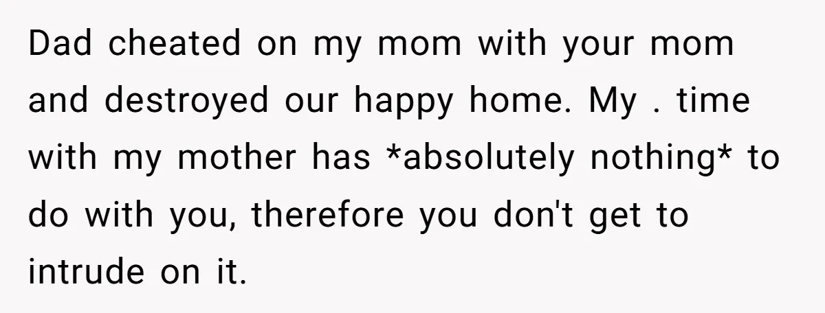 Dad cheated on my mom with your mom and destroyed our happy home. My . time with my mother has *absolutely nothing* to do with you, therefore you don't get...