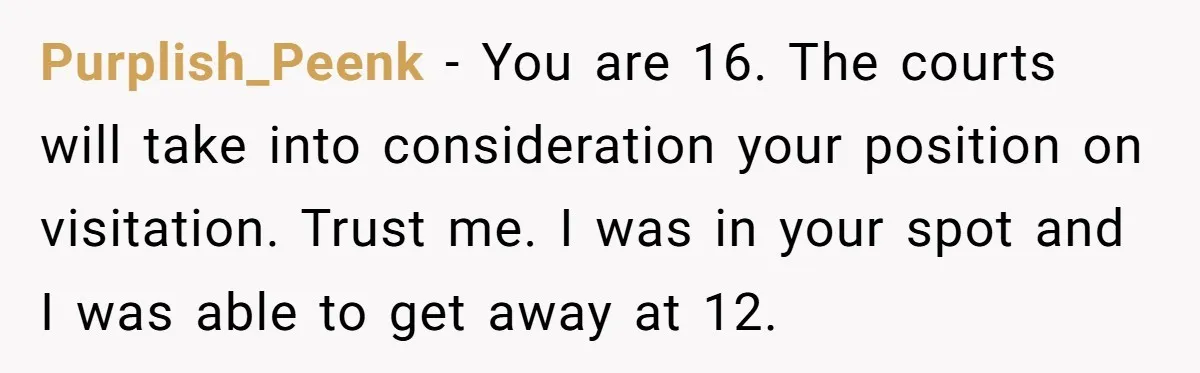 Purplish_Peenk − You are 16. The courts will take into consideration your position on visitation. Trust me. I was in your spot and I was able to get away at...
