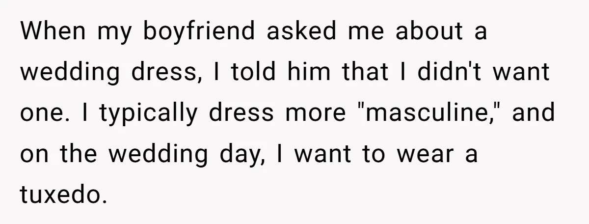When my boyfriend asked me about a wedding dress, I told him that I didn't want one. I typically dress more "masculine," and on the wedding day, I want to...