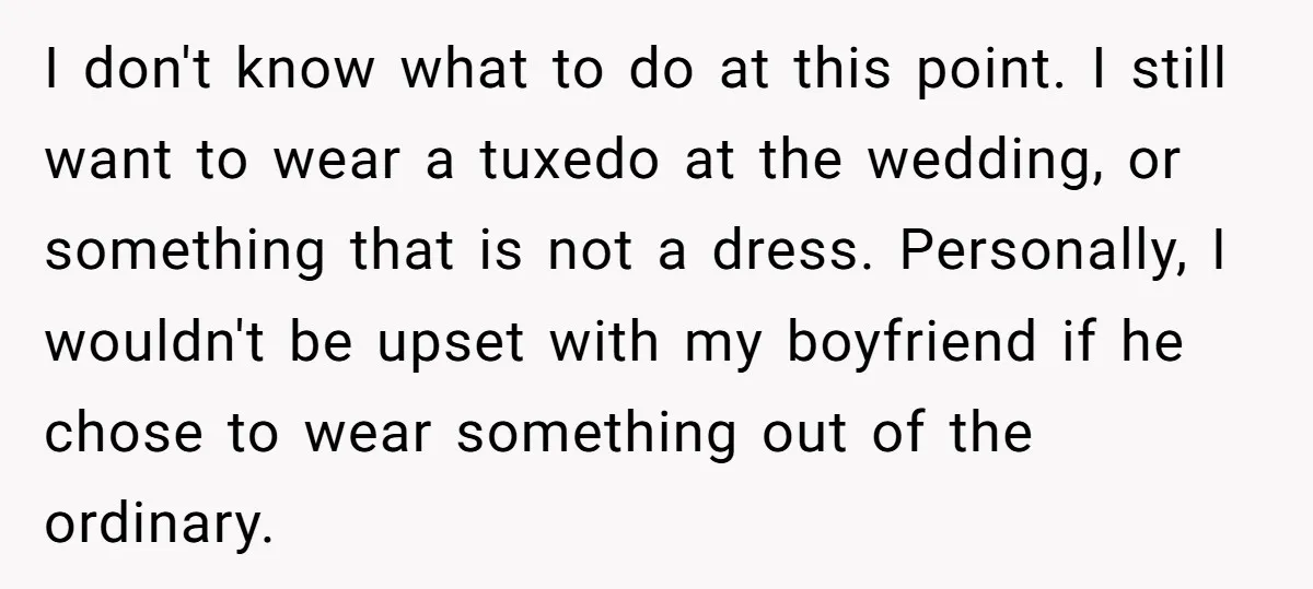I don't know what to do at this point. I still want to wear a tuxedo at the wedding, or something that is not a dress. Personally, I wouldn't be...