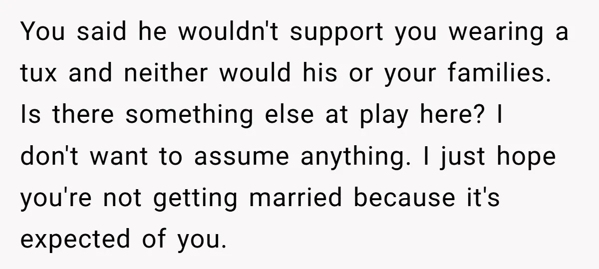 You said he wouldn't support you wearing a tux and neither would his or your families. Is there something else at play here? I don't want to assume anything. I...