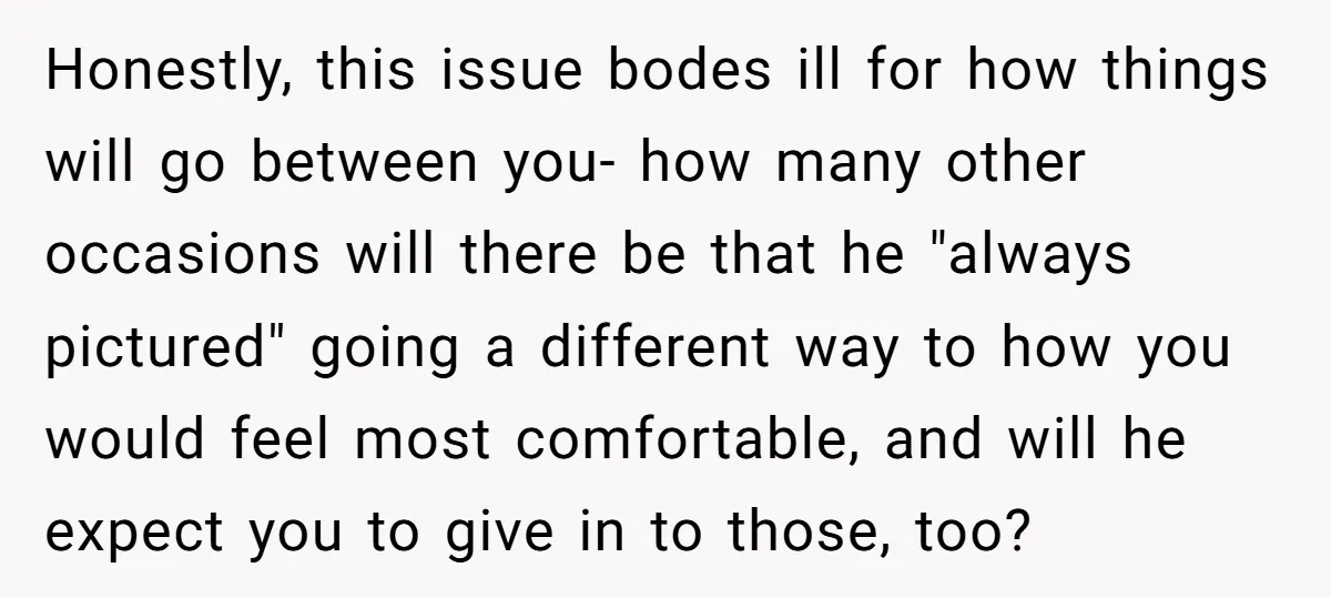 Honestly, this issue bodes ill for how things will go between you- how many other occasions will there be that he "always pictured" going a different way to how you...