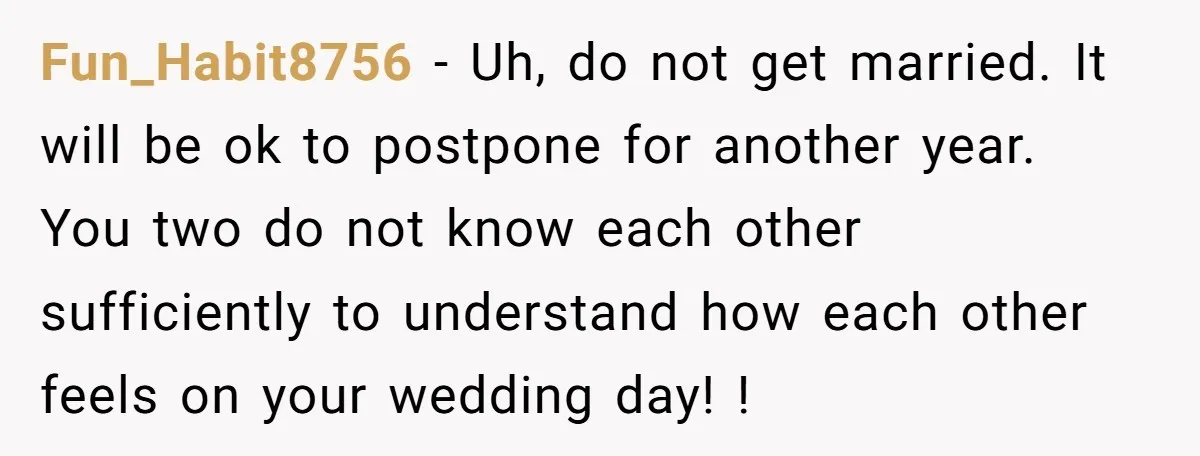 Fun_Habit8756 − Uh, do not get married. It will be ok to postpone for another year. You two do not know each other sufficiently to understand how each other feels...
