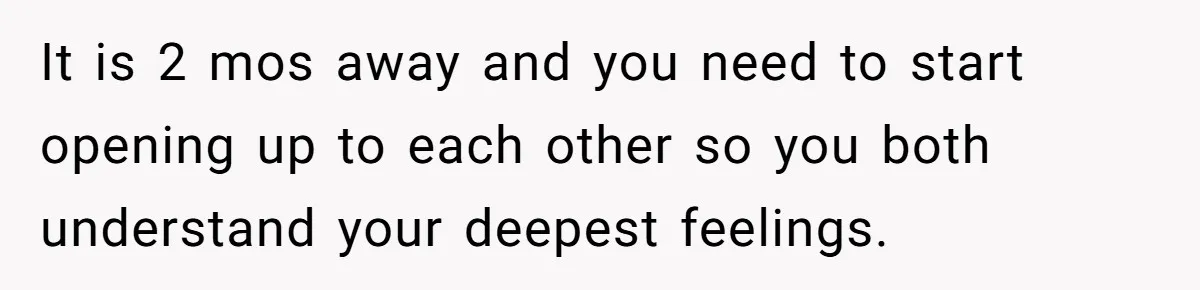It is 2 mos away and you need to start opening up to each other so you both understand your deepest feelings.