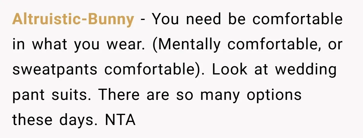 Altruistic-Bunny − You need be comfortable in what you wear. (Mentally comfortable, or sweatpants comfortable). Look at wedding pant suits. There are so many options these days. NTA