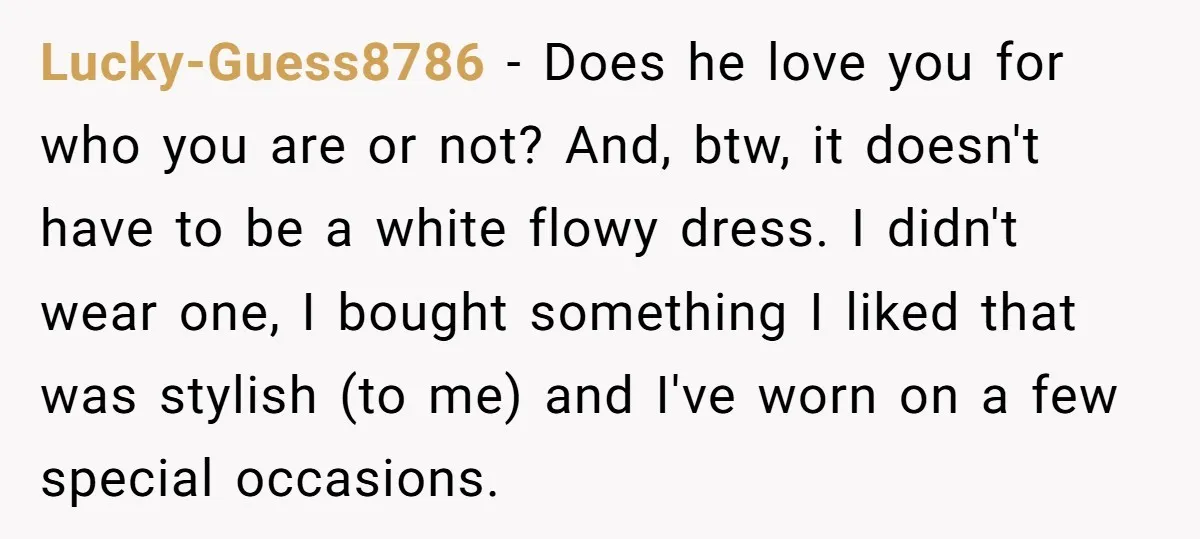 Lucky-Guess8786 − Does he love you for who you are or not? And, btw, it doesn't have to be a white flowy dress. I didn't wear one, I bought something...