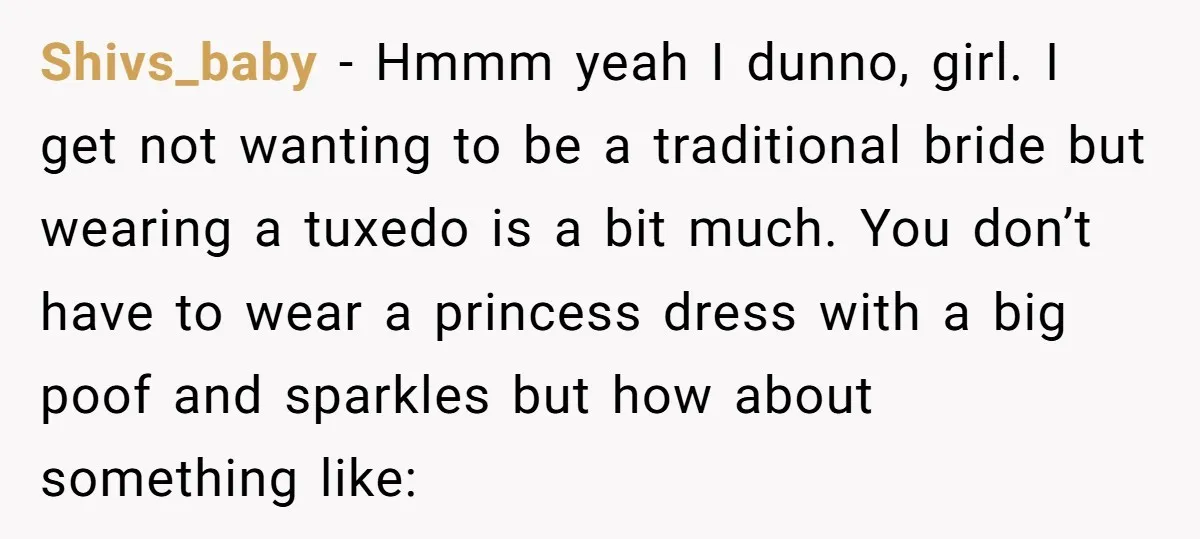 Shivs_baby − Hmmm yeah I dunno, girl. I get not wanting to be a traditional bride but wearing a tuxedo is a bit much. You don’t have to wear a...