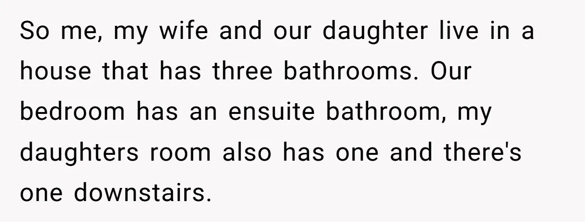 So me, my wife and our daughter live in a house that has three bathrooms. Our bedroom has an ensuite bathroom, my daughters room also has one and there's one...