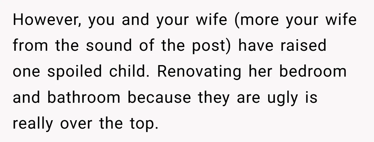 However, you and your wife (more your wife from the sound of the post) have raised one spoiled child. Renovating her bedroom and bathroom because they are ugly is really...