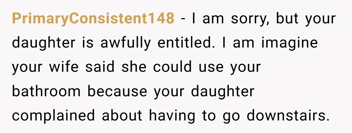 PrimaryConsistent148 − I am sorry, but your daughter is awfully entitled. I am imagine your wife said she could use your bathroom because your daughter complained about having to go...