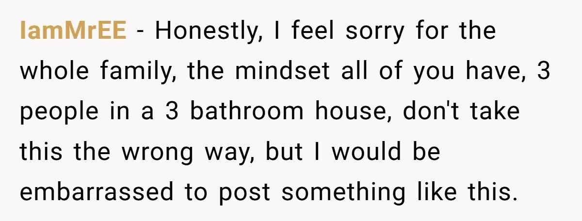 IamMrEE − Honestly, I feel sorry for the whole family, the mindset all of you have, 3 people in a 3 bathroom house, don't take this the wrong way, but...