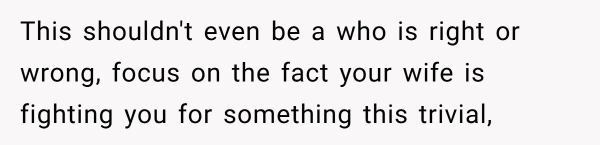 This shouldn't even be a who is right or wrong, focus on the fact your wife is fighting you for something this trivial,