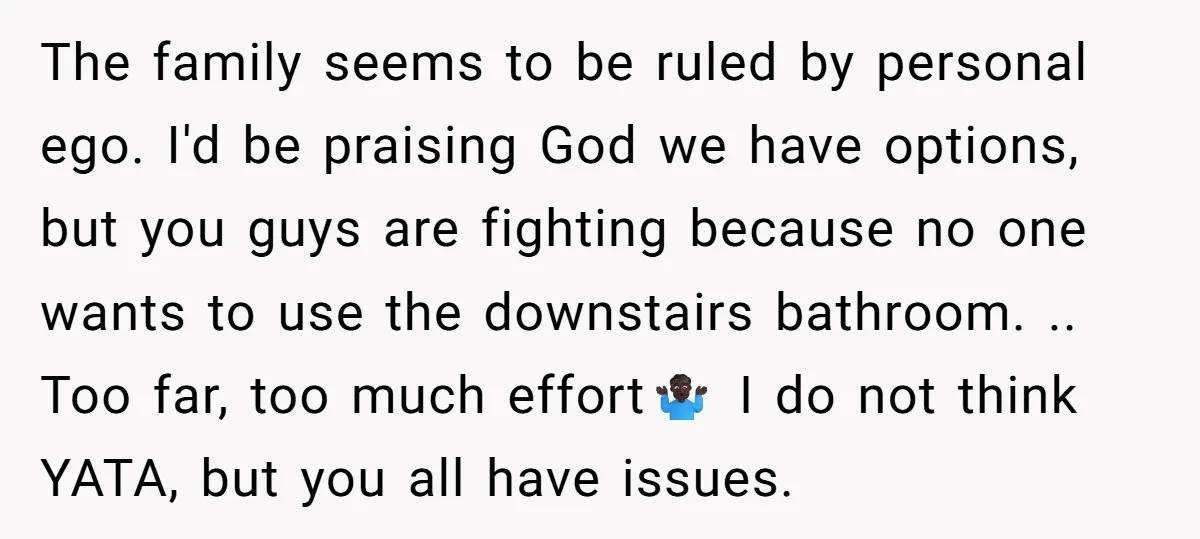 The family seems to be ruled by personal ego. I'd be praising God we have options, but you guys are fighting because no one wants to use the downstairs bathroom....