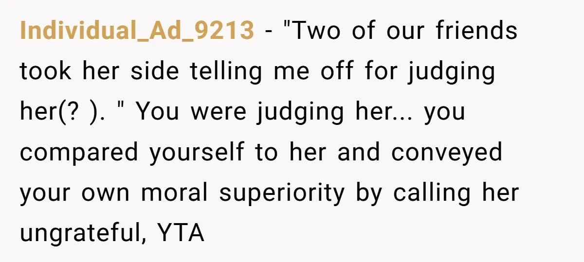 Individual_Ad_9213 − "Two of our friends took her side telling me off for judging her(? ). " You were judging her... you compared yourself to her and conveyed your own...