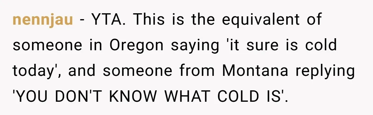nennjau − YTA. This is the equivalent of someone in Oregon saying 'it sure is cold today', and someone from Montana replying 'YOU DON'T KNOW WHAT COLD IS'.