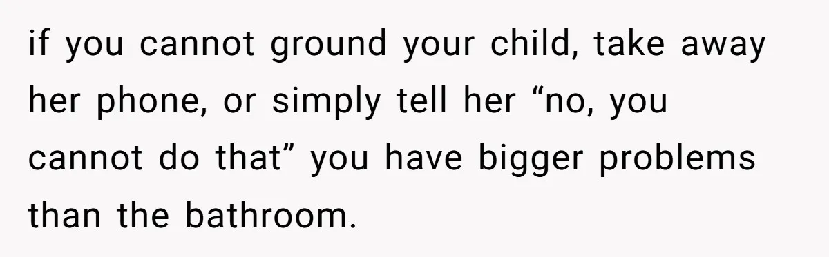 if you cannot ground your child, take away her phone, or simply tell her “no, you cannot do that” you have bigger problems than the bathroom.