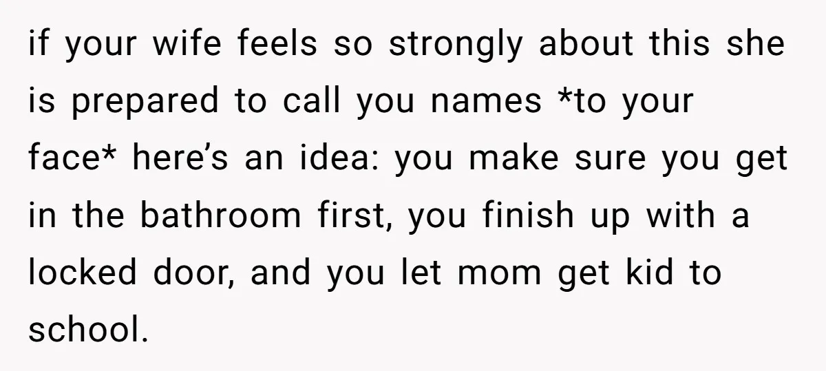 if your wife feels so strongly about this she is prepared to call you names *to your face* here’s an idea: you make sure you get in the bathroom first,...