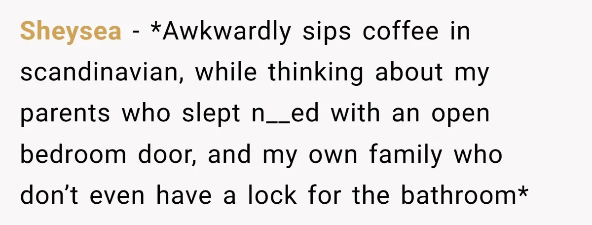 Sheysea − *Awkwardly sips coffee in scandinavian, while thinking about my parents who slept n__ed with an open bedroom door, and my own family who don’t even have a lock...