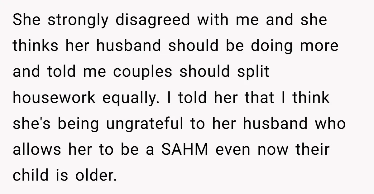 She strongly disagreed with me and she thinks her husband should be doing more and told me couples should split housework equally. I told her that I think she's being...