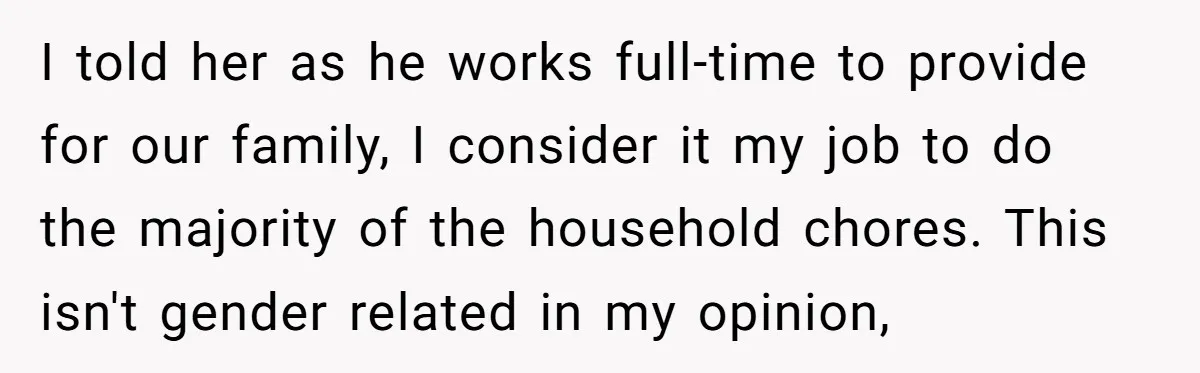 I told her as he works full-time to provide for our family, I consider it my job to do the majority of the household chores. This isn't gender related in...