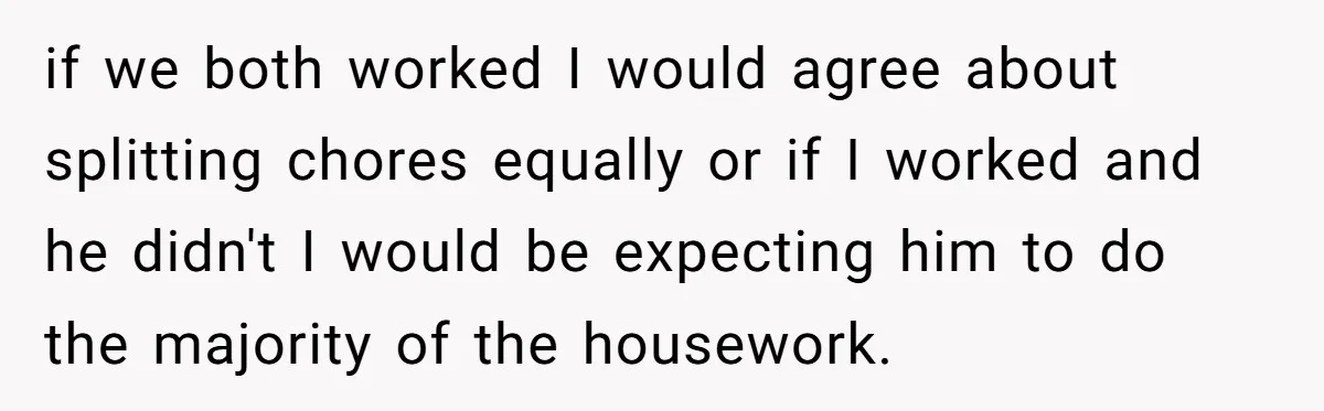if we both worked I would agree about splitting chores equally or if I worked and he didn't I would be expecting him to do the majority of the housework.