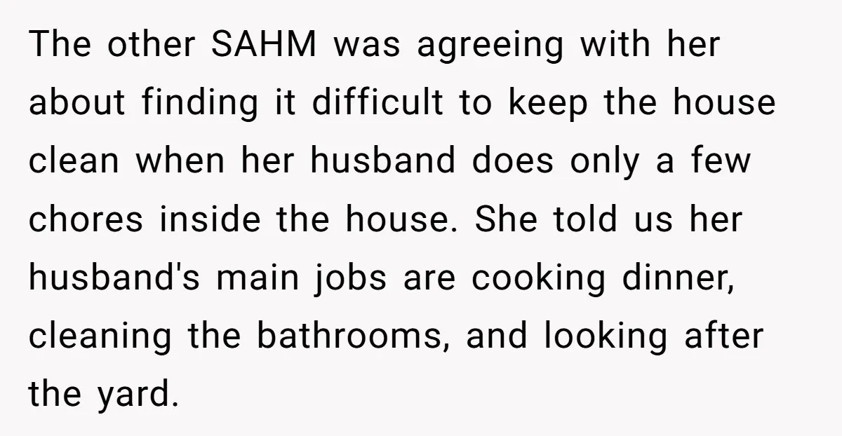The other SAHM was agreeing with her about finding it difficult to keep the house clean when her husband does only a few chores inside the house. She told us...
