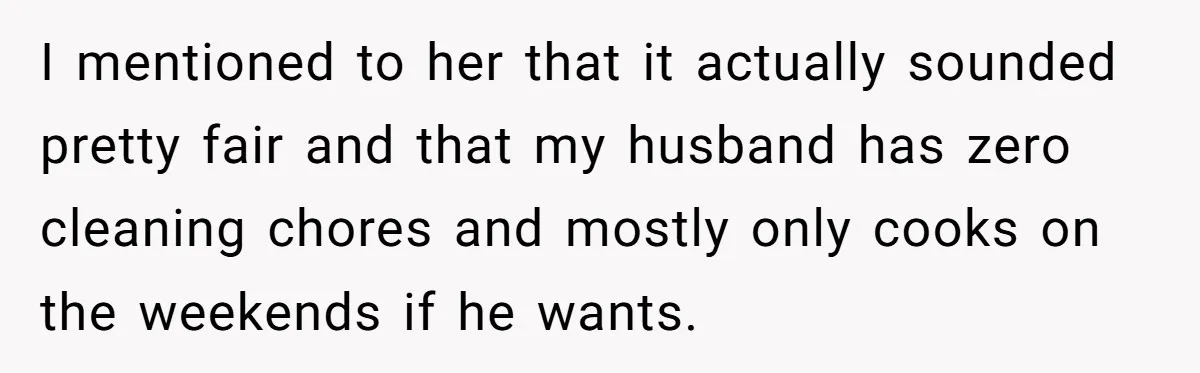 I mentioned to her that it actually sounded pretty fair and that my husband has zero cleaning chores and mostly only cooks on the weekends if he wants.