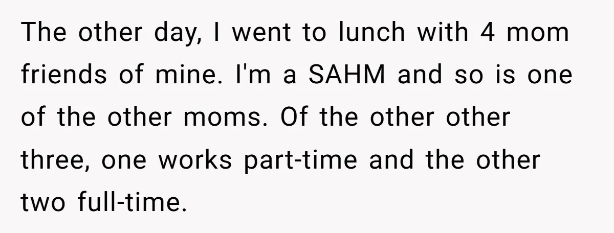 The other day, I went to lunch with 4 mom friends of mine. I'm a SAHM and so is one of the other moms. Of the other other three, one...