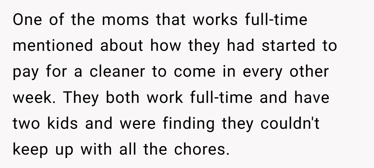 One of the moms that works full-time mentioned about how they had started to pay for a cleaner to come in every other week. They both work full-time and have...