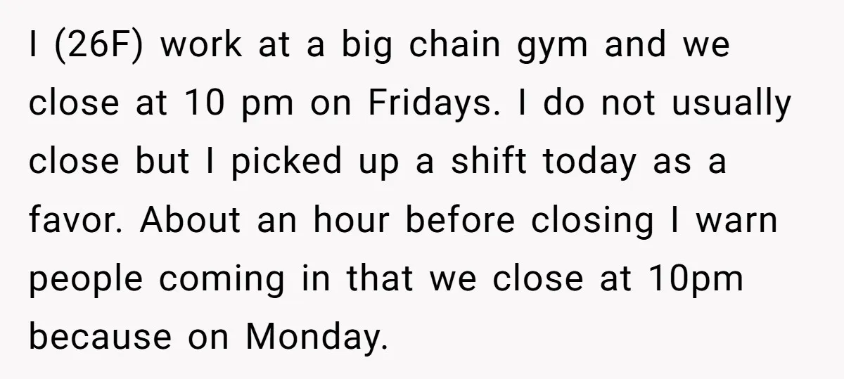 I (26F) work at a big chain gym and we close at 10 pm on Fridays. I do not usually close but I picked up a shift today as a...