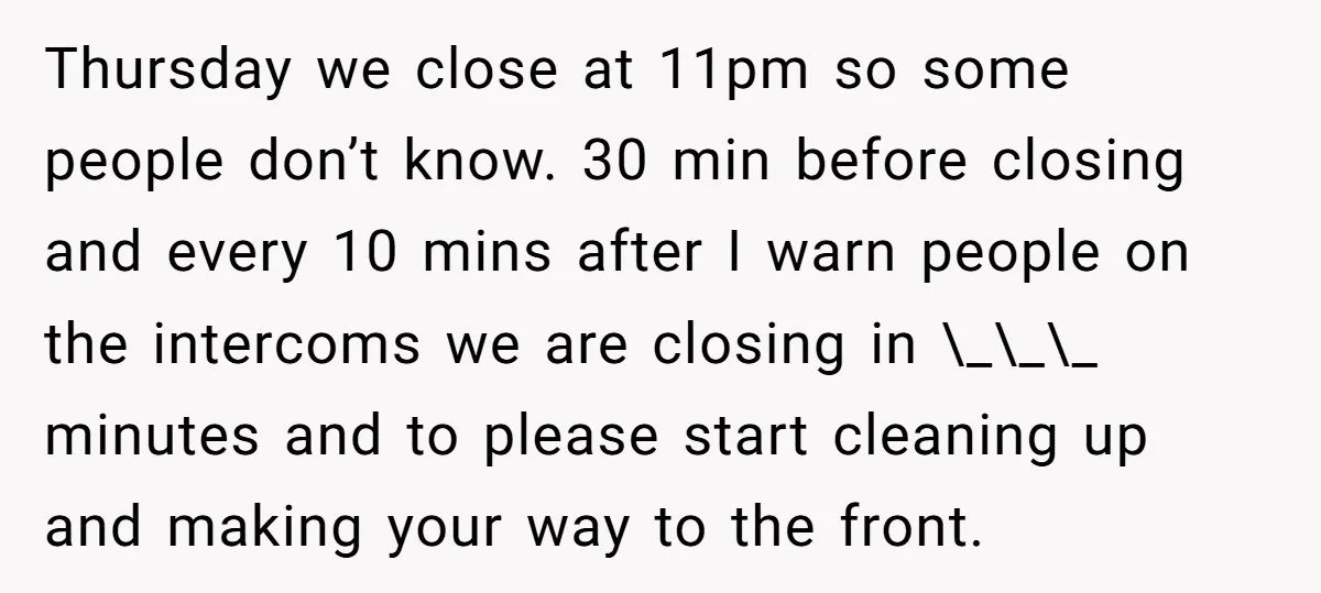 Thursday we close at 11pm so some people don’t know. 30 min before closing and every 10 mins after I warn people on the intercoms we are closing in \_\_\_...