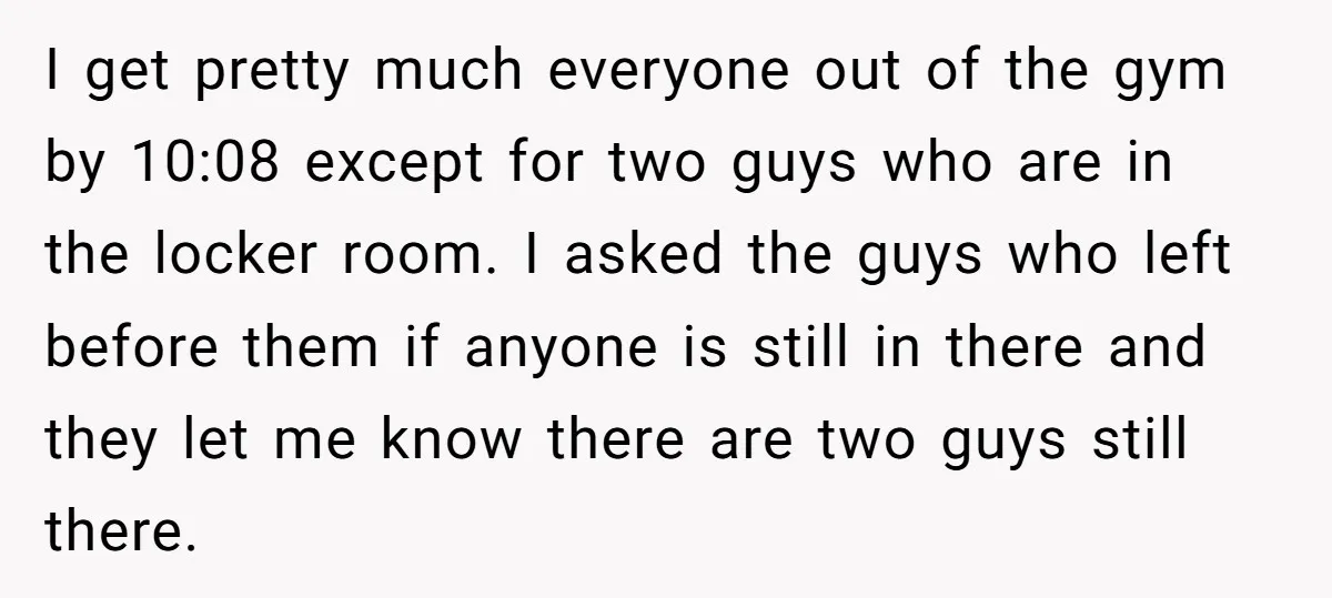 I get pretty much everyone out of the gym by 10:08 except for two guys who are in the locker room. I asked the guys who left before them if...