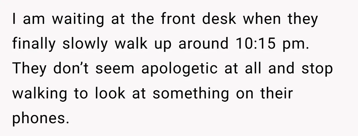 I am waiting at the front desk when they finally slowly walk up around 10:15 pm. They don’t seem apologetic at all and stop walking to look at something on...