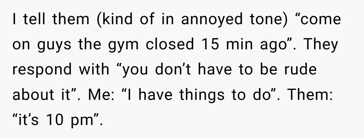 I tell them (kind of in annoyed tone) “come on guys the gym closed 15 min ago”. They respond with “you don’t have to be rude about it”. Me: “I...