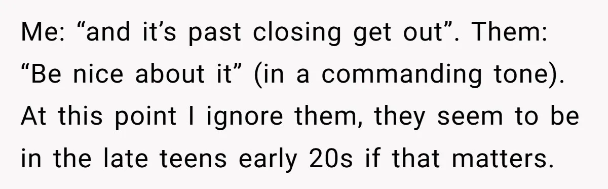 Me: “and it’s past closing get out”. Them: “Be nice about it” (in a commanding tone). At this point I ignore them, they seem to be in the late teens...