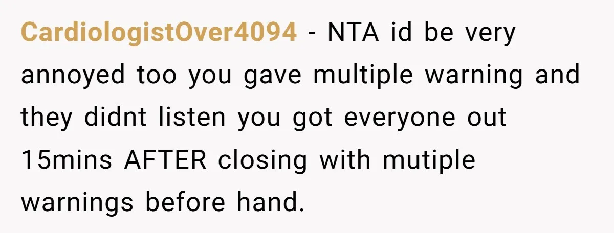 CardiologistOver4094 − NTA id be very annoyed too you gave multiple warning and they didnt listen you got everyone out 15mins AFTER closing with mutiple warnings before hand.