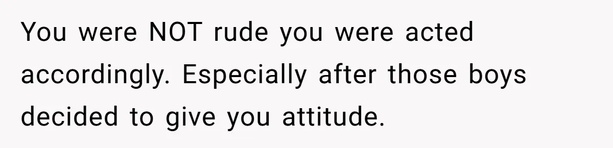 You were NOT rude you were acted accordingly. Especially after those boys decided to give you attitude.