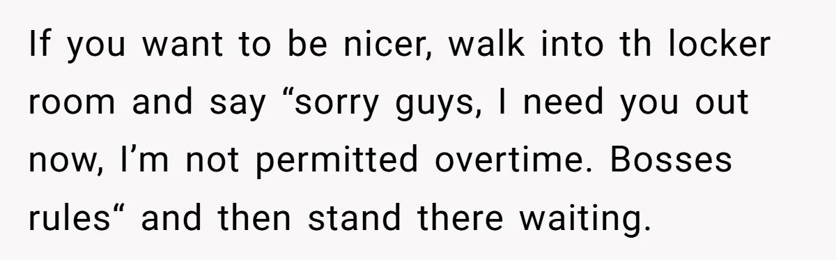 If you want to be nicer, walk into th locker room and say “sorry guys, I need you out now, I’m not permitted overtime. Bosses rules“ and then stand there...