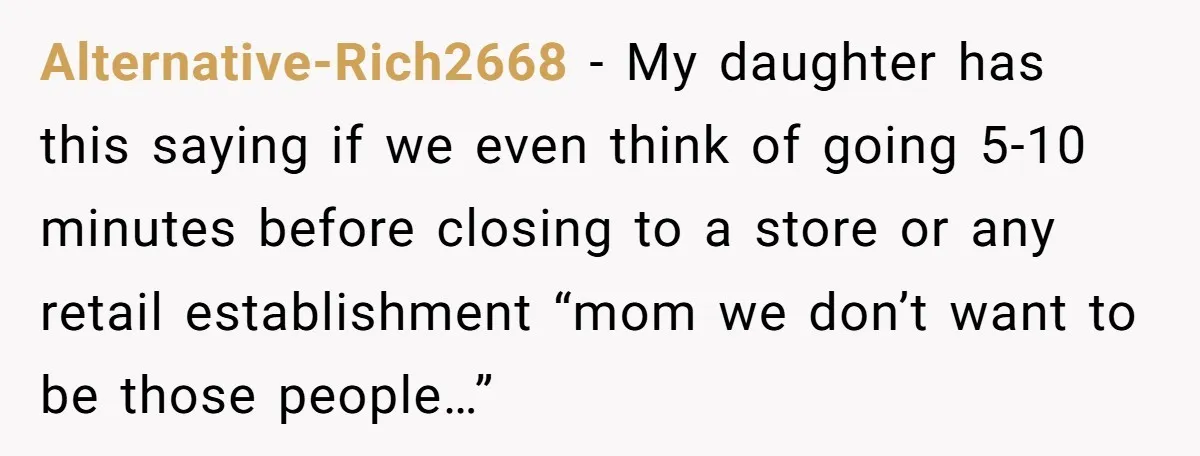 Alternative-Rich2668 − My daughter has this saying if we even think of going 5-10 minutes before closing to a store or any retail establishment “mom we don’t want to be...