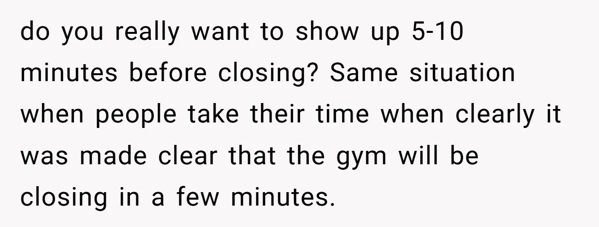 do you really want to show up 5-10 minutes before closing? Same situation when people take their time when clearly it was made clear that the gym will be closing...