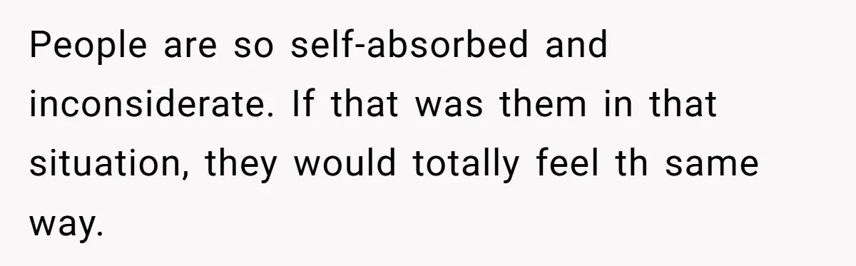 People are so self-absorbed and inconsiderate. If that was them in that situation, they would totally feel th same way.