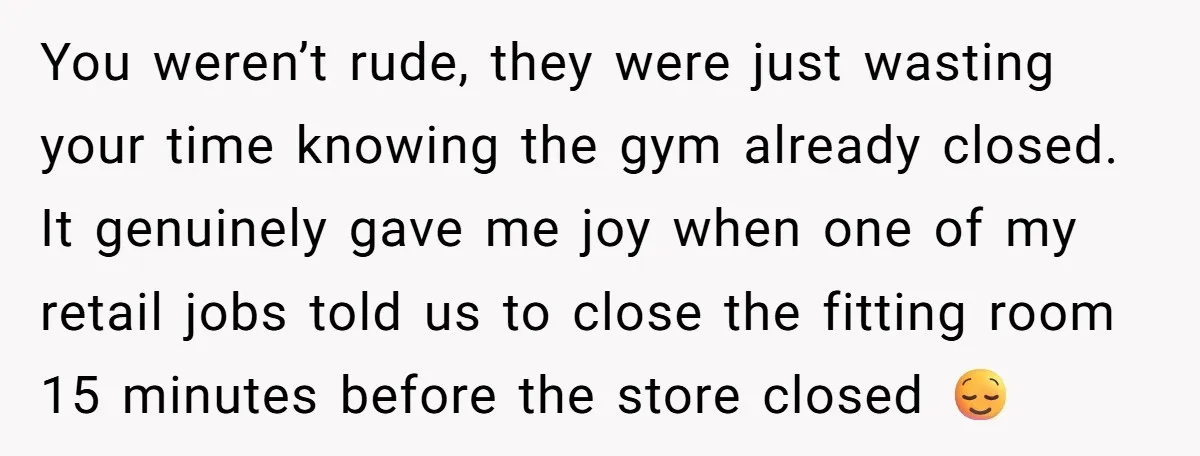You weren’t rude, they were just wasting your time knowing the gym already closed. It genuinely gave me joy when one of my retail jobs told us to close the...