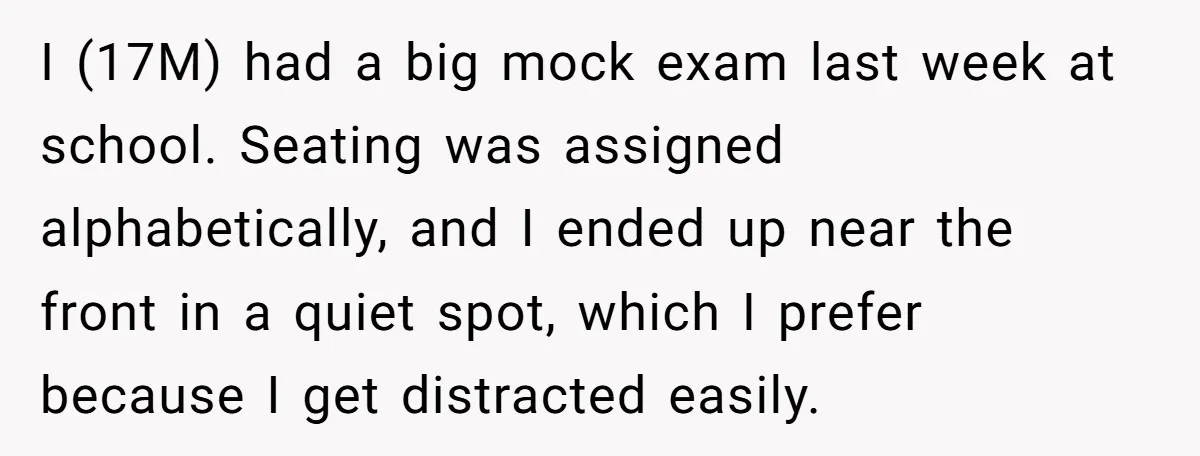 I (17M) had a big mock exam last week at school. Seating was assigned alphabetically, and I ended up near the front in a quiet spot, which I prefer because...