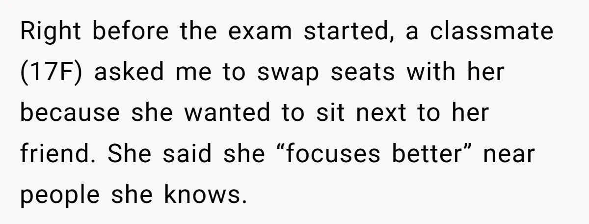 Right before the exam started, a classmate (17F) asked me to swap seats with her because she wanted to sit next to her friend. She said she “focuses better” near...