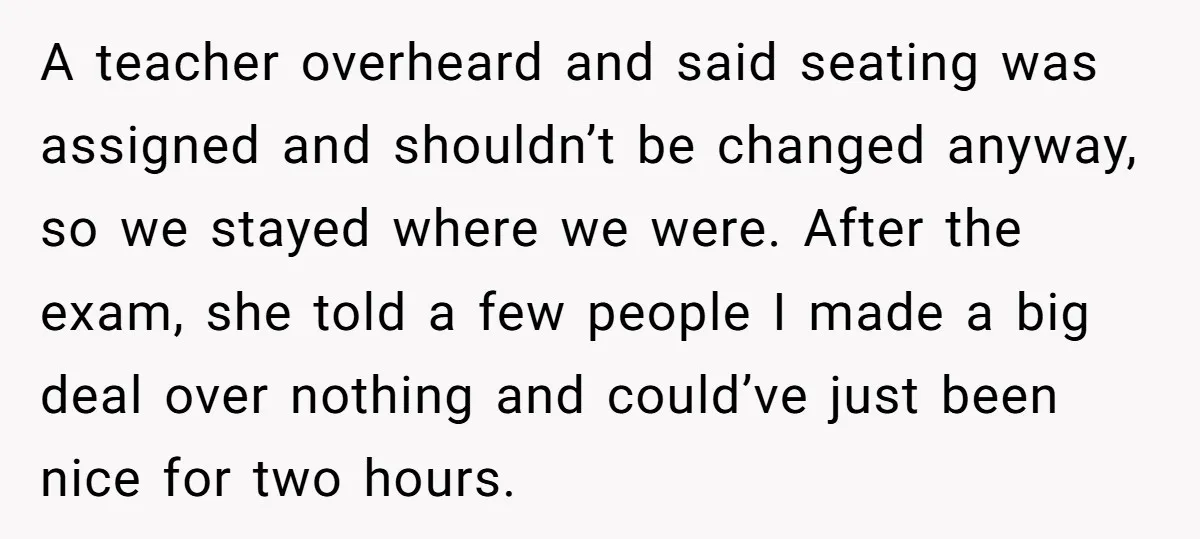 A teacher overheard and said seating was assigned and shouldn’t be changed anyway, so we stayed where we were. After the exam, she told a few people I made a...