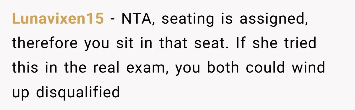 Lunavixen15 − NTA, seating is assigned, therefore you sit in that seat. If she tried this in the real exam, you both could wind up disqualified