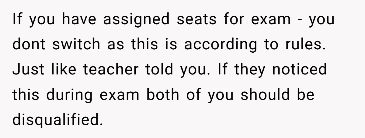 If you have assigned seats for exam - you dont switch as this is according to rules. Just like teacher told you. If they noticed this during exam both of...
